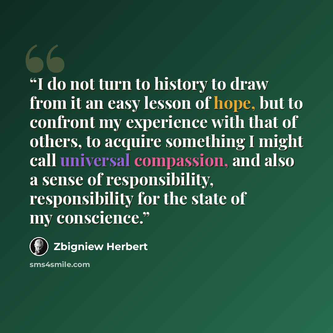 “I do not turn to history to draw from it an easy lesson of hope, but to confront my experience with that of others, to acquire something I might call universal compassion, and also a sense of responsibility, responsibility for the state of my conscience.” quote by Zbigniew Herbert