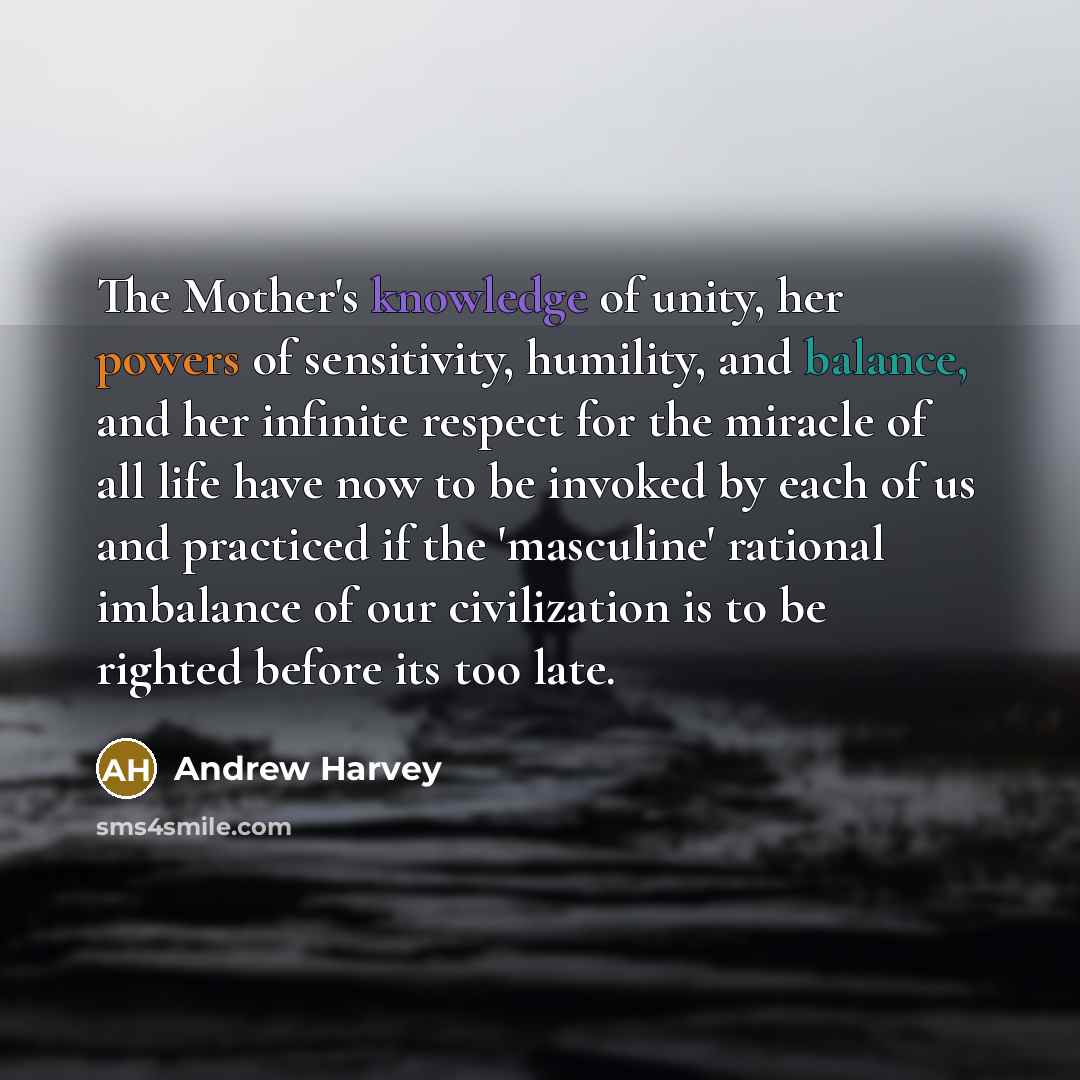 “The Mother's knowledge of unity, her powers of sensitivity, humility, and balance, and her infinite respect for the miracle of all life have now to be invoked by each of us and practiced if the 'masculine' rational imbalance of our civilization is to be righted before its too late.” quote by Andrew Harvey