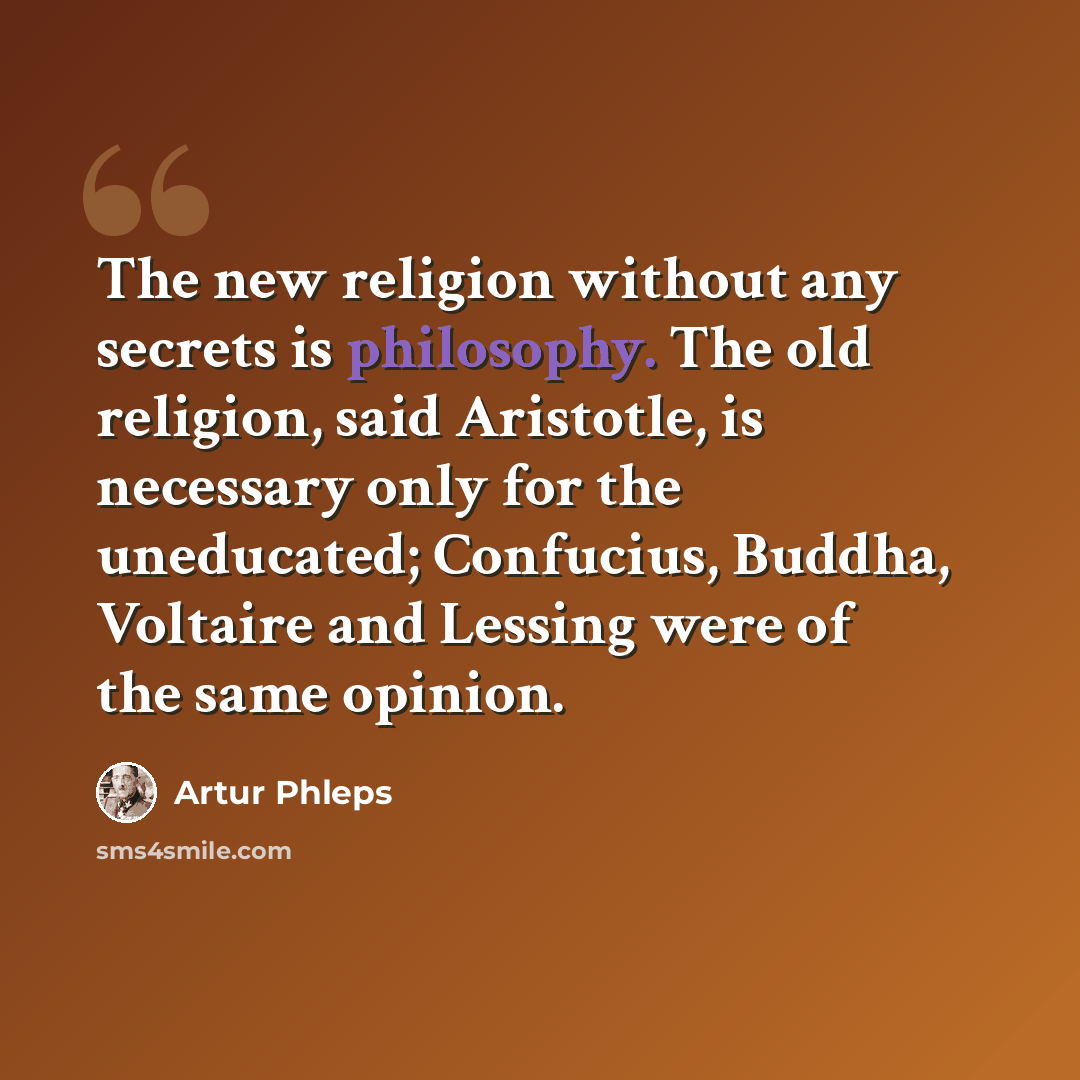 “The new religion without any secrets is philosophy. The old religion, said Aristotle, is necessary only for the uneducated; Confucius, Buddha, Voltaire and Lessing were of the same opinion.” quote by Artur Phleps