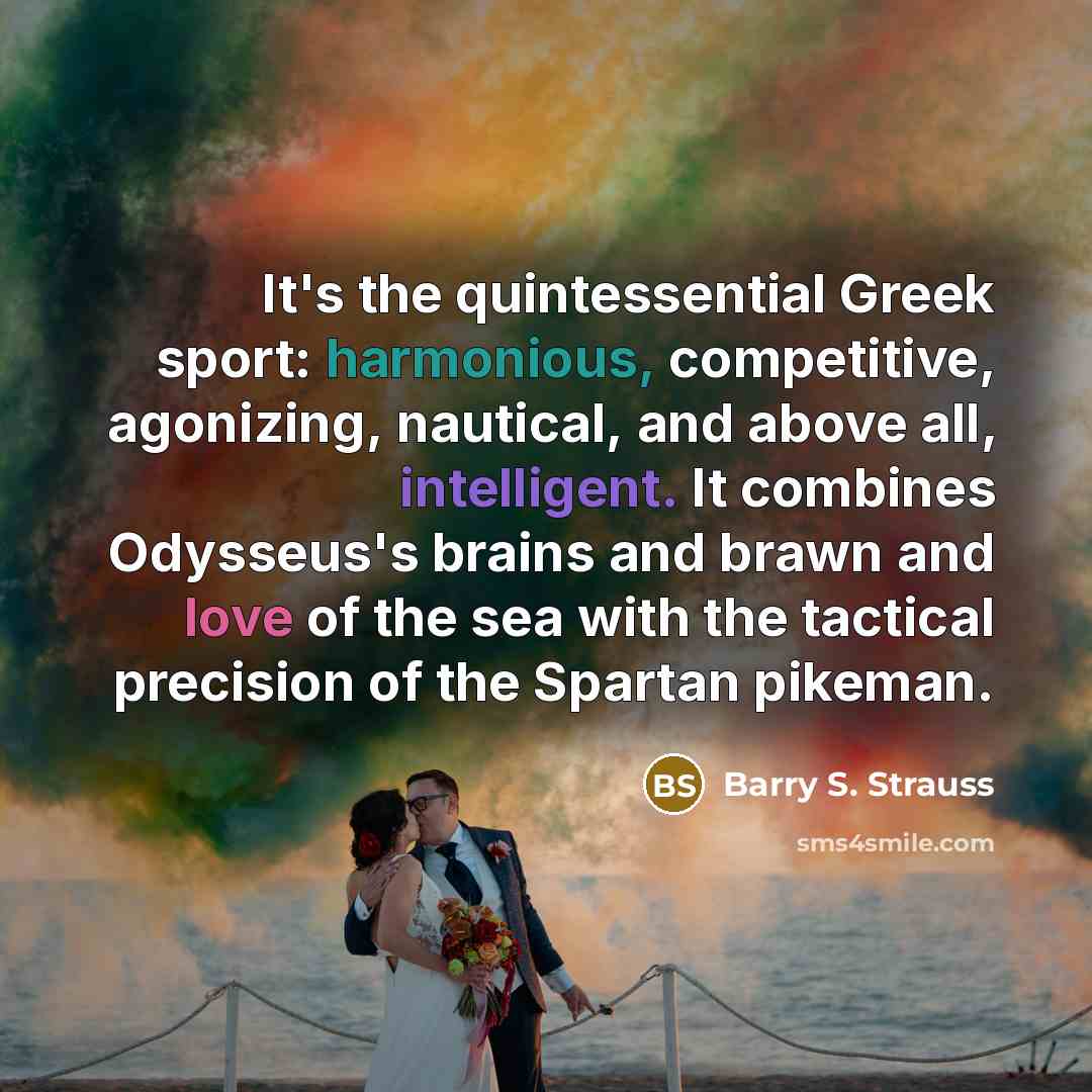 “It's the quintessential Greek sport: harmonious, competitive, agonizing, nautical, and above all, intelligent. It combines Odysseus's brains and brawn and love of the sea with the tactical precision of the Spartan pikeman.” quote by Barry S. Strauss