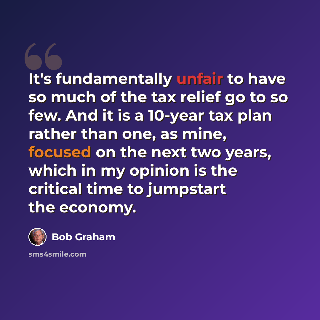 “It's fundamentally unfair to have so much of the tax relief go to so few. And it is a 10-year tax plan rather than one, as mine, focused on the next two years, which in my opinion is the critical time to jumpstart the economy.” quote by Bob Graham