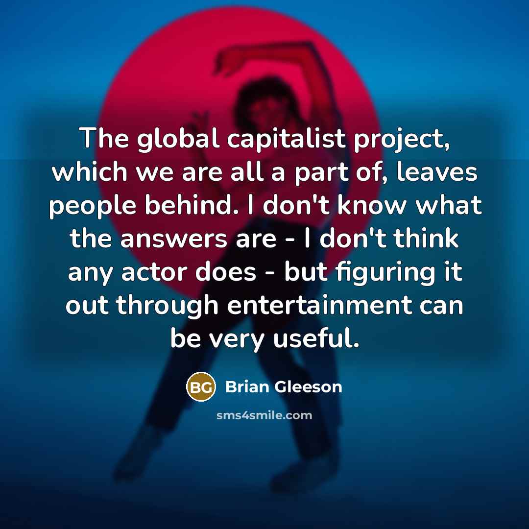 “The global capitalist project, which we are all a part of, leaves people behind. I don't know what the answers are - I don't think any actor does - but figuring it out through entertainment can be very useful.” quote by Brian Gleeson