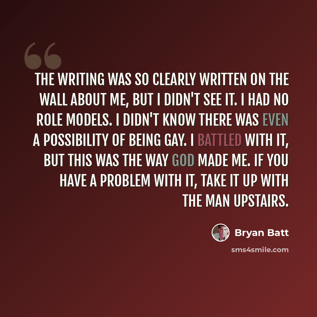 “The writing was so clearly written on the wall about me, but I didn't see it. I had no role models. I didn't know there was even a possibility of being gay. I battled with it, but this was the way God made me. If you have a problem with it, take it up with the man upstairs.” quote by Bryan Batt