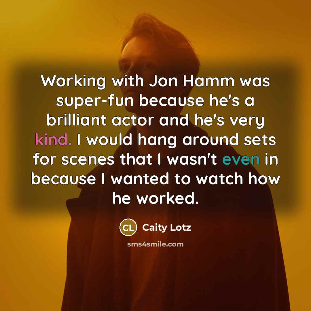 “Working with Jon Hamm was super-fun because he's a brilliant actor and he's very kind. I would hang around sets for scenes that I wasn't even in because I wanted to watch how he worked.” quote by Caity Lotz