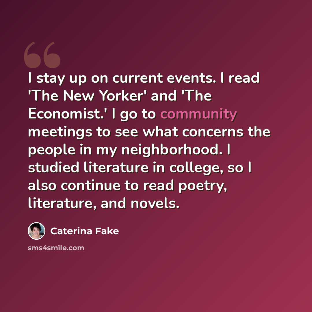 “I stay up on current events. I read 'The New Yorker' and 'The Economist.' I go to community meetings to see what concerns the people in my neighborhood. I studied literature in college, so I also continue to read poetry, literature, and novels.” quote by Caterina Fake
