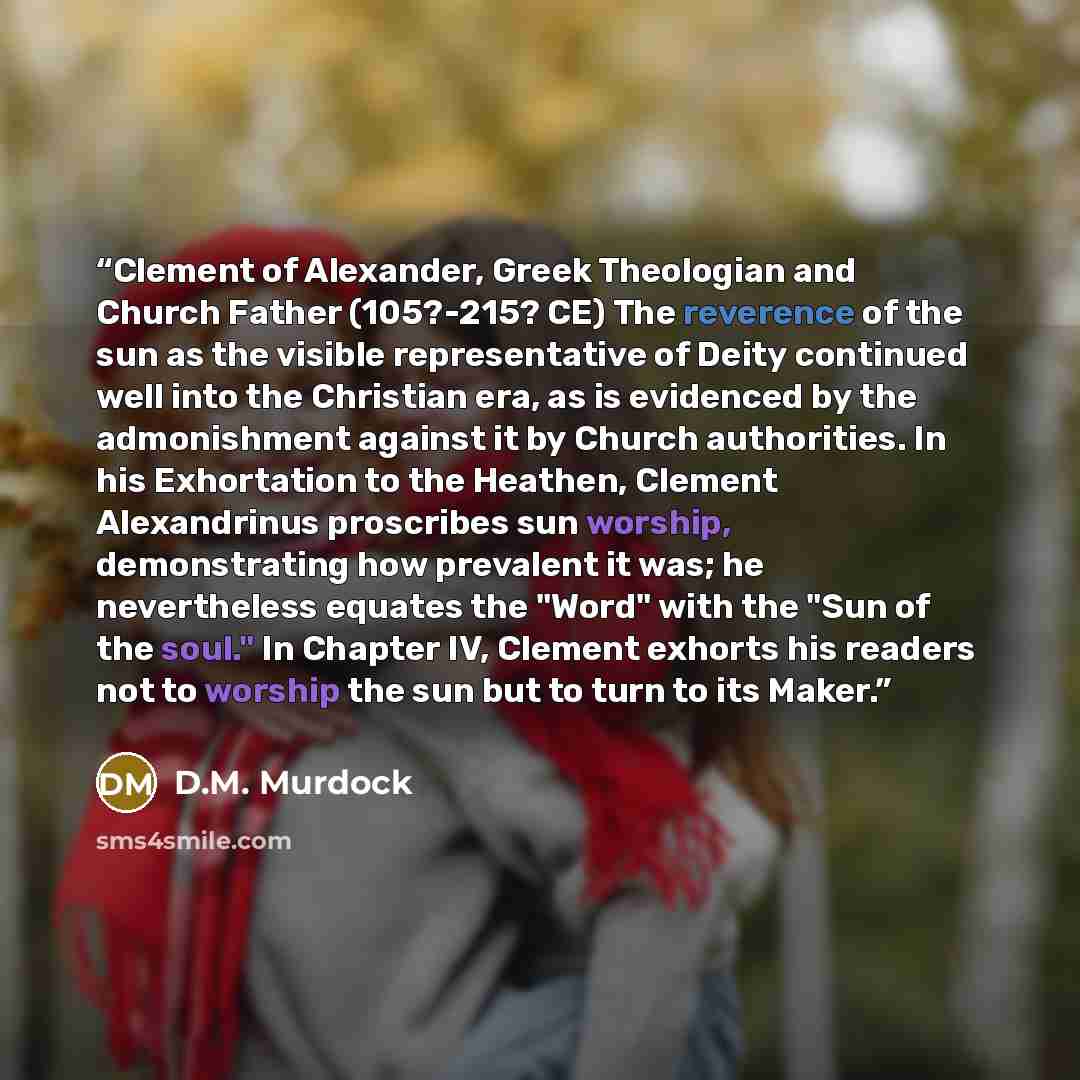“Clement of Alexander, Greek Theologian and Church Father (105?-215? CE) The reverence of the sun as the visible representative of Deity continued well into the Christian era, as is evidenced by the admonishment against it by Church authorities. In his Exhortation to the Heathen, Clement…” quote by D.M. Murdock