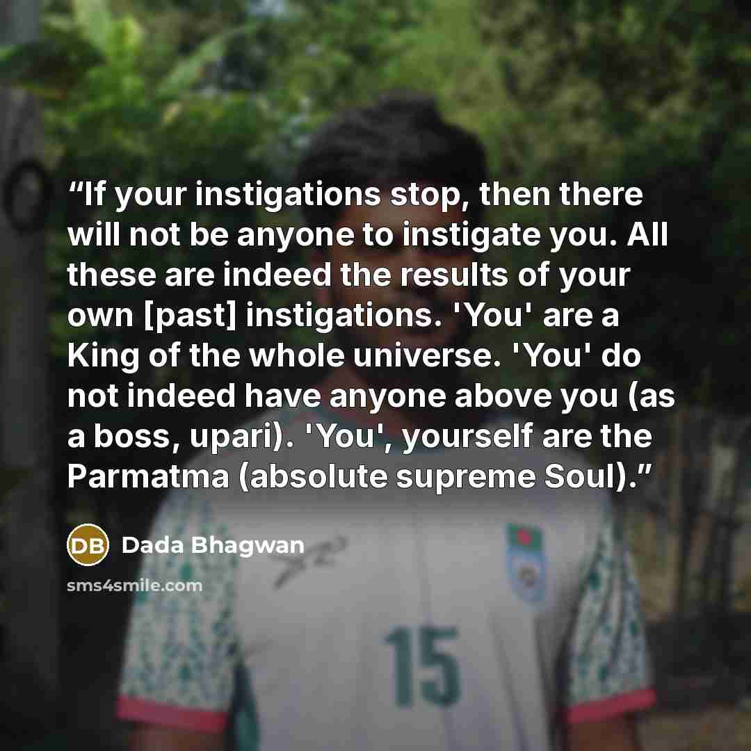“If your instigations stop, then there will not be anyone to instigate you. All these are indeed the results of your own [past] instigations. 'You' are a King of the whole universe. 'You' do not indeed have anyone above you (as a boss, upari). 'You', yourself are the Parmatma (absolute supreme Soul).” quote by Dada Bhagwan