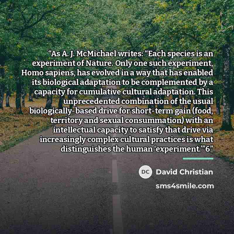 “As A. J. McMichael writes: “Each species is an experiment of Nature. Only one such experiment, Homo sapiens, has evolved in a way that has enabled its biological adaptation to be complemented by a capacity for cumulative cultural adaptation. This unprecedented combination of the usual…” quote by David Christian