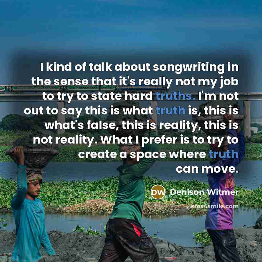 “I kind of talk about songwriting in the sense that it's really not my job to try to state hard truths. I'm not out to say this is what truth is, this is what's false, this is reality, this is not reality. What I prefer is to try to create a space where truth can move.” quote by Denison Witmer