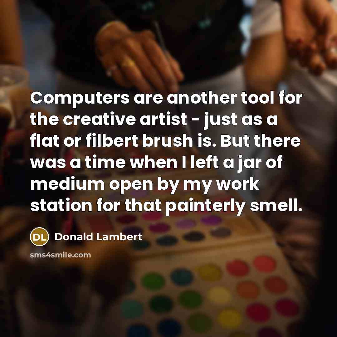 “Computers are another tool for the creative artist - just as a flat or filbert brush is. But there was a time when I left a jar of medium open by my work station for that painterly smell.” quote by Donald Lambert