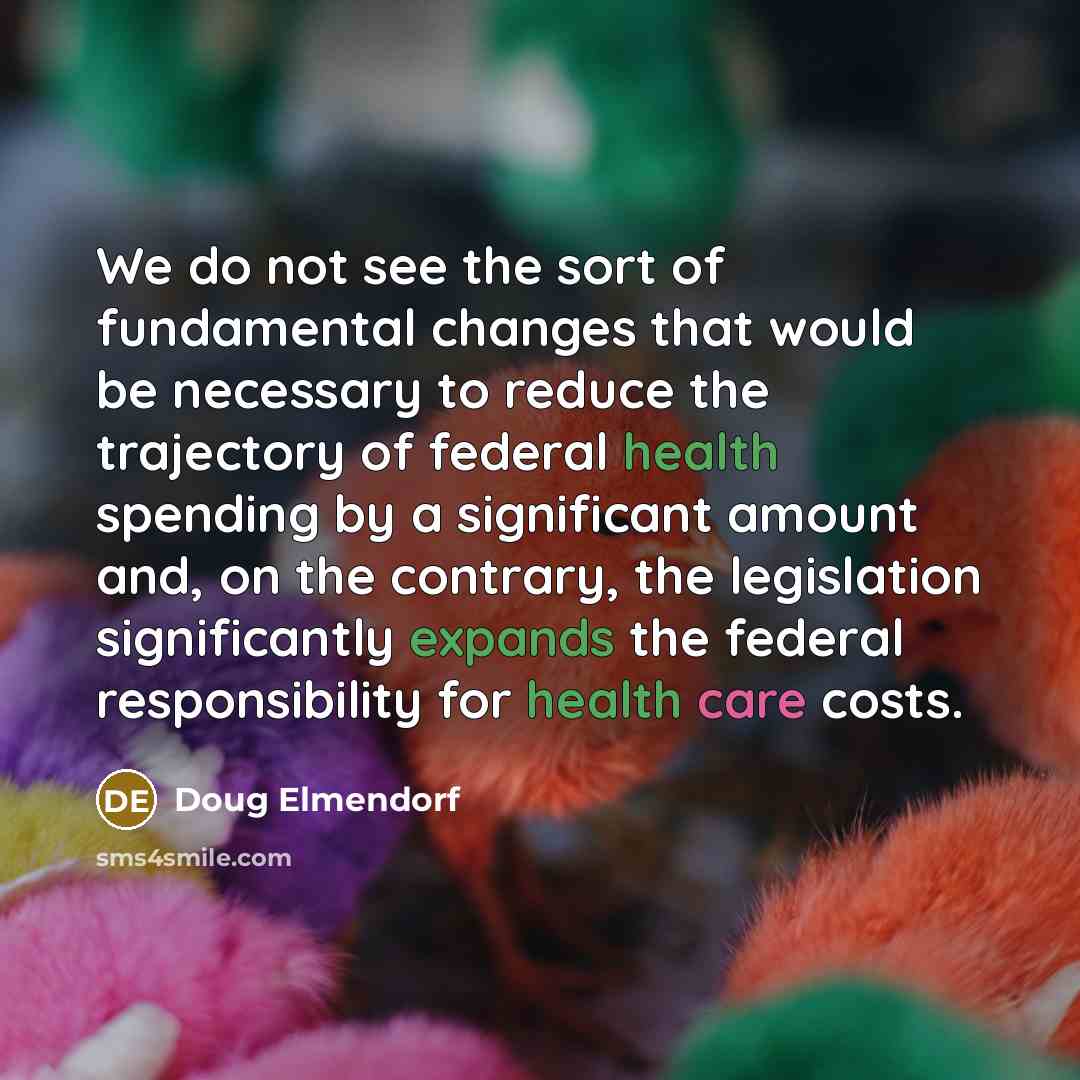 “We do not see the sort of fundamental changes that would be necessary to reduce the trajectory of federal health spending by a significant amount and, on the contrary, the legislation significantly expands the federal responsibility for health care costs.” quote by Doug Elmendorf