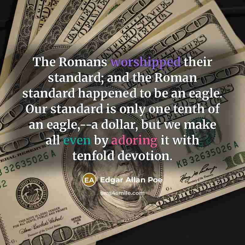“The Romans worshipped their standard; and the Roman standard happened to be an eagle. Our standard is only one tenth of an eagle,--a dollar, but we make all even by adoring it with tenfold devotion.” quote by Edgar Allan Poe