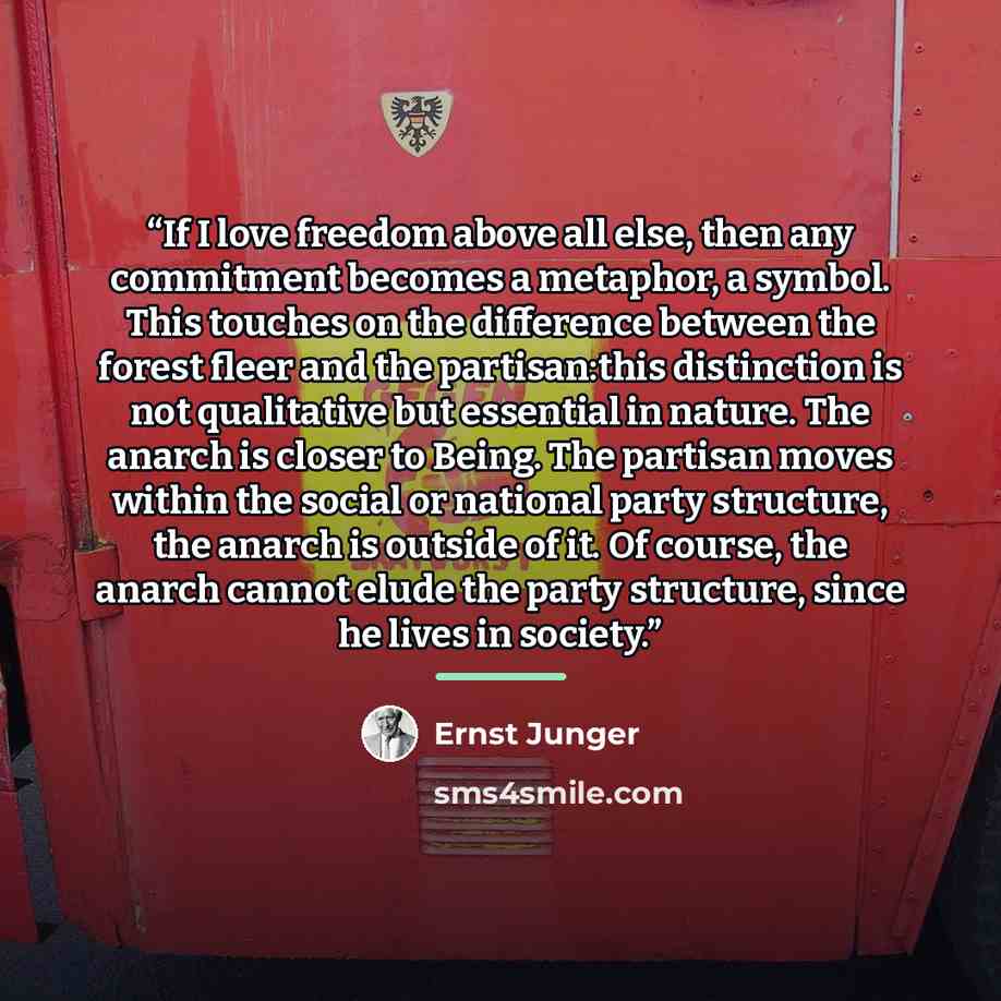“If I love freedom above all else, then any commitment becomes a metaphor, a symbol. This touches on the difference between the forest fleer and the partisan:this distinction is not qualitative but essential in nature. The anarch is closer to Being. The partisan moves within the social or national…” quote by Ernst Jünger