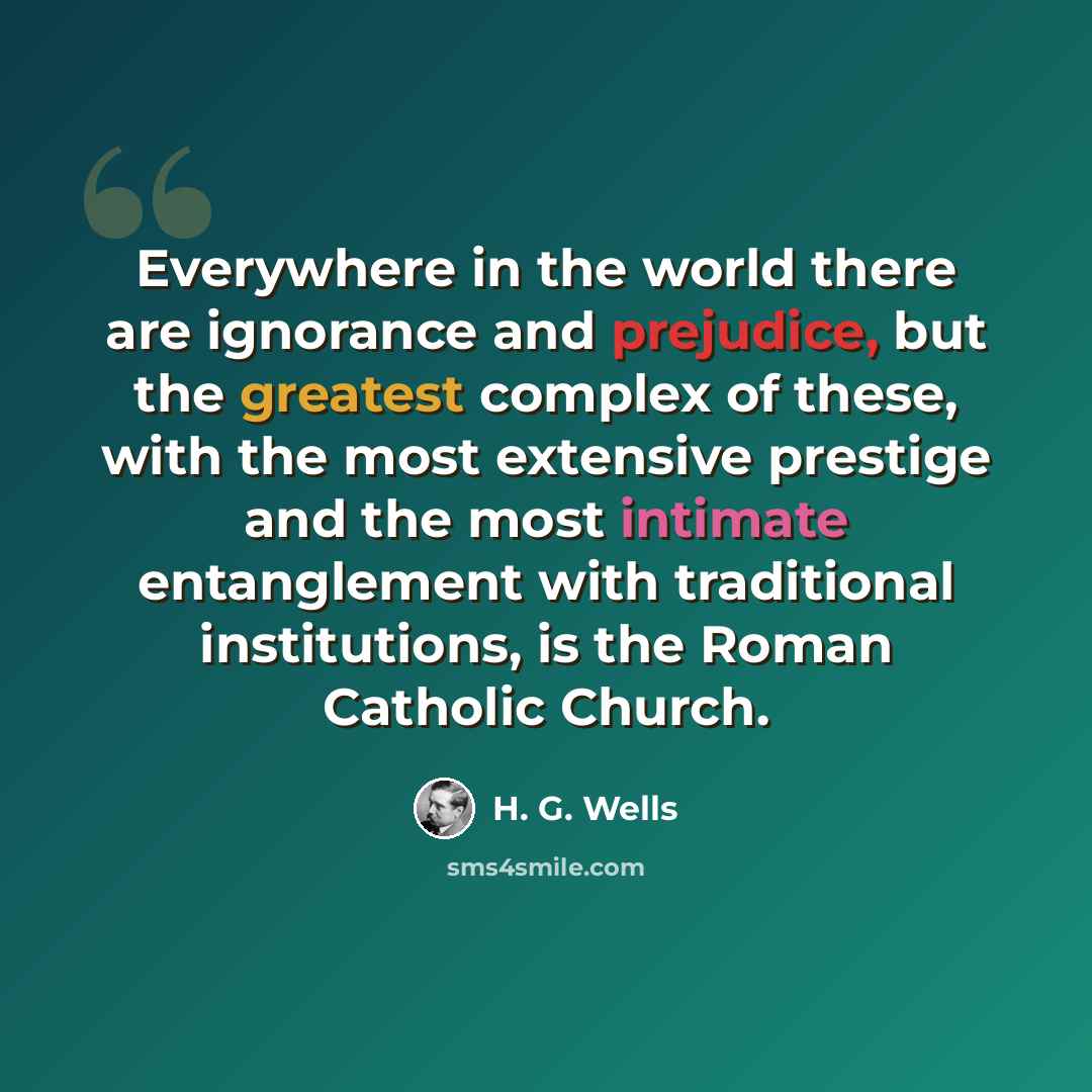 “Everywhere in the world there are ignorance and prejudice, but the greatest complex of these, with the most extensive prestige and the most intimate entanglement with traditional institutions, is the Roman Catholic Church.” quote by H. G. Wells