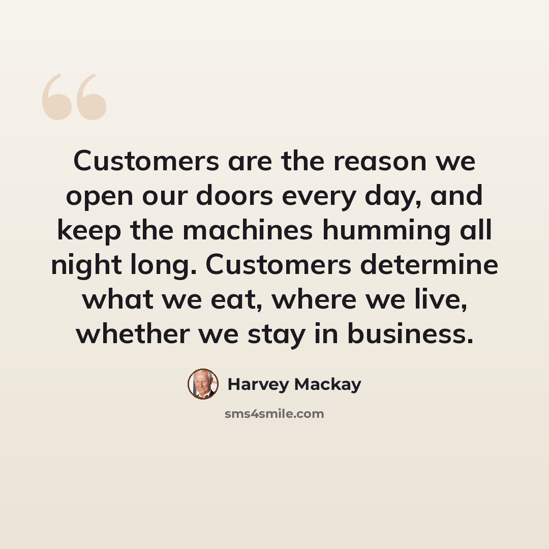 “Customers are the reason we open our doors every day, and keep the machines humming all night long. Customers determine what we eat, where we live, whether we stay in business.” quote by Harvey Mackay