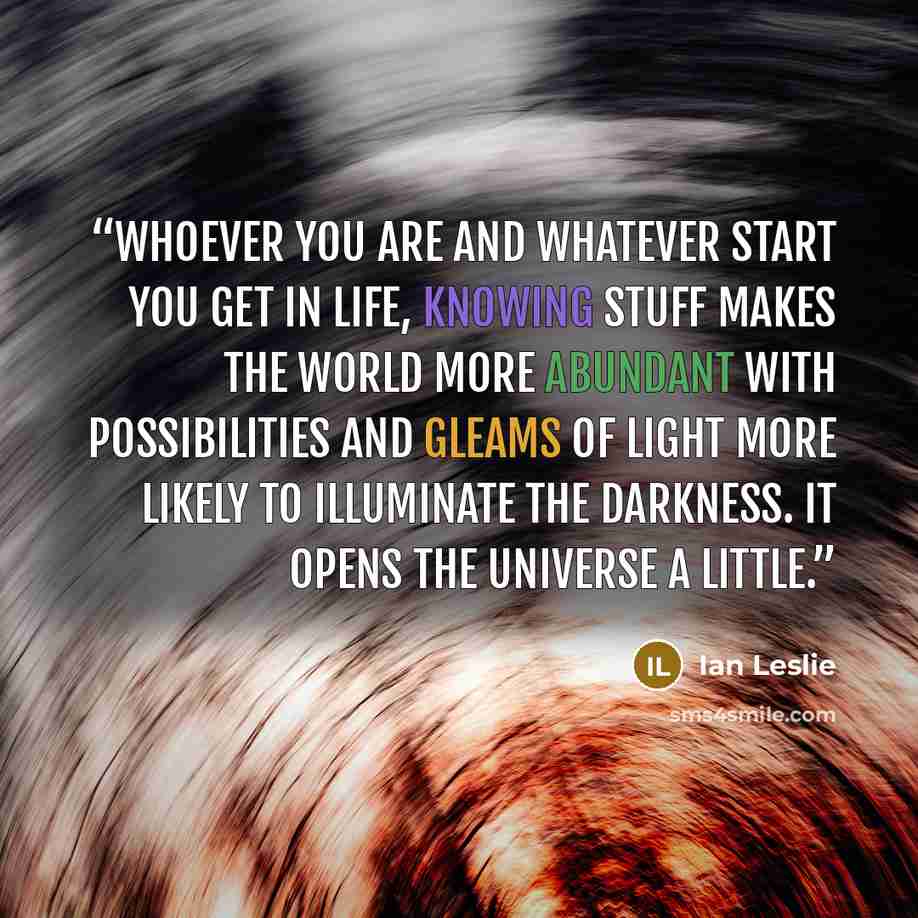 “Whoever you are and whatever start you get in life, knowing stuff makes the world more abundant with possibilities and gleams of light more likely to illuminate the darkness. It opens the universe a little.” quote by ian leslie