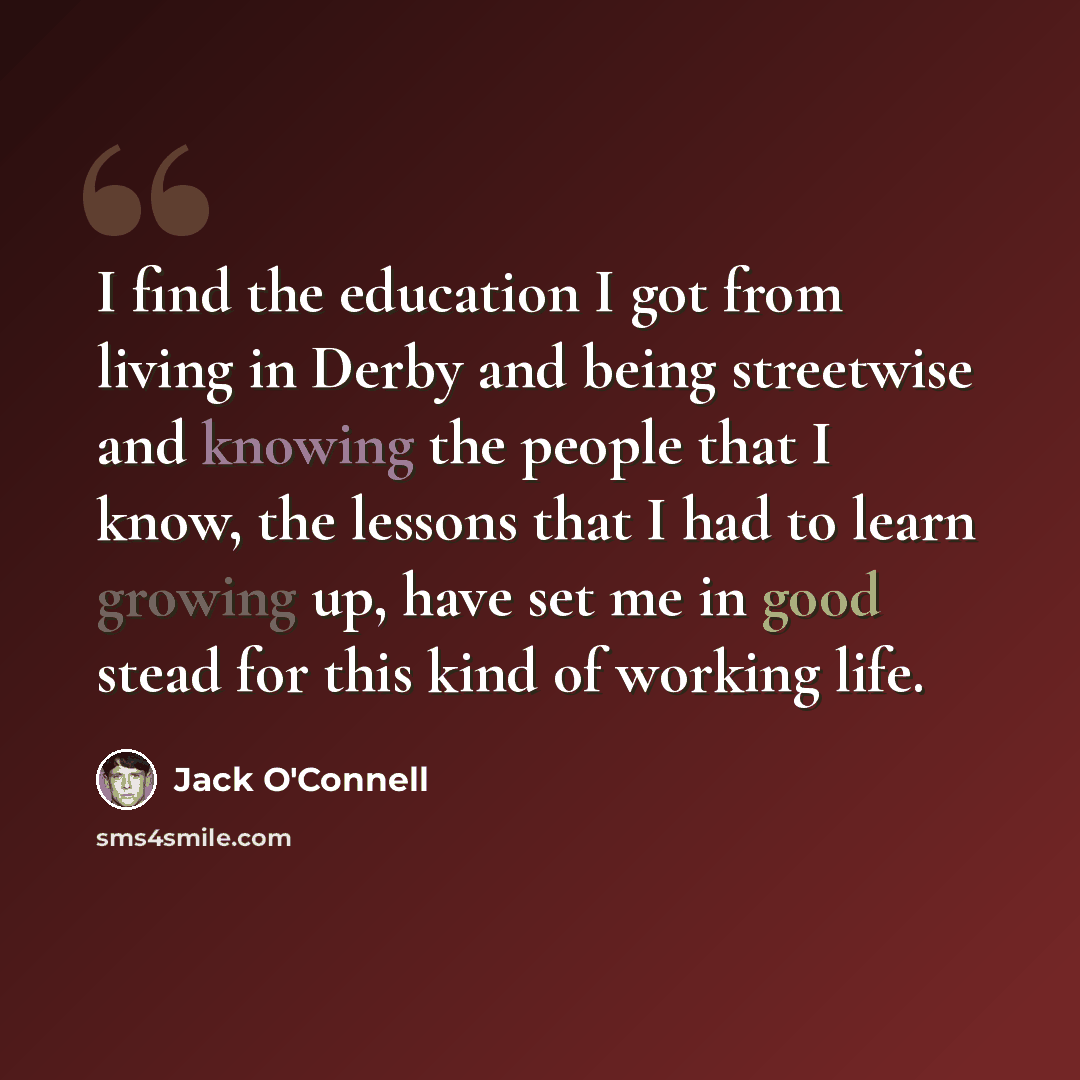 “I find the education I got from living in Derby and being streetwise and knowing the people that I know, the lessons that I had to learn growing up, have set me in good stead for this kind of working life.” quote by Jack O'Connell