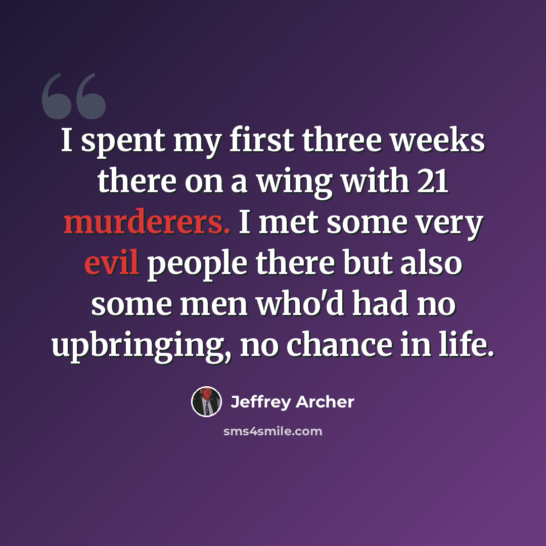 “I spent my first three weeks there on a wing with 21 murderers. I met some very evil people there but also some men who'd had no upbringing, no chance in life.” quote by Jeffrey Archer