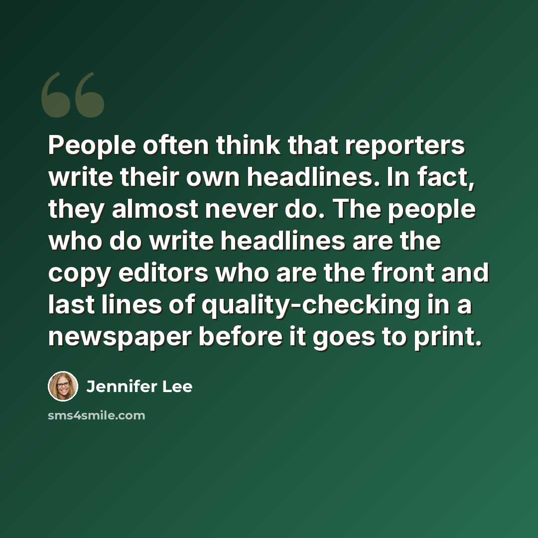 “People often think that reporters write their own headlines. In fact, they almost never do. The people who do write headlines are the copy editors who are the front and last lines of quality-checking in a newspaper before it goes to print.” quote by Jennifer Lee