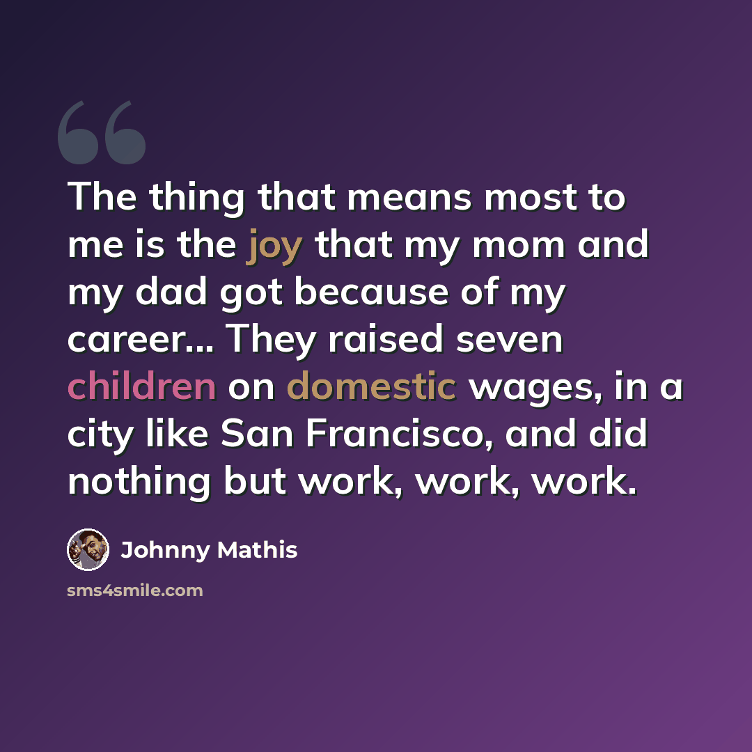 “The thing that means most to me is the joy that my mom and my dad got because of my career... They raised seven children on domestic wages, in a city like San Francisco, and did nothing but work, work, work.” quote by Johnny Mathis