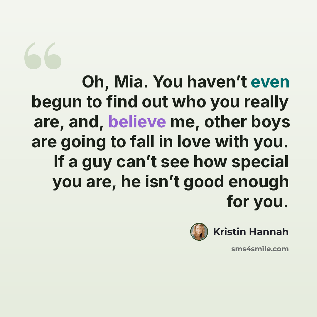 “Oh, Mia. You haven’t even begun to find out who you really are, and, believe me, other boys are going to fall in love with you. If a guy can’t see how special you are, he isn’t good enough for you.” quote by Kristin Hannah