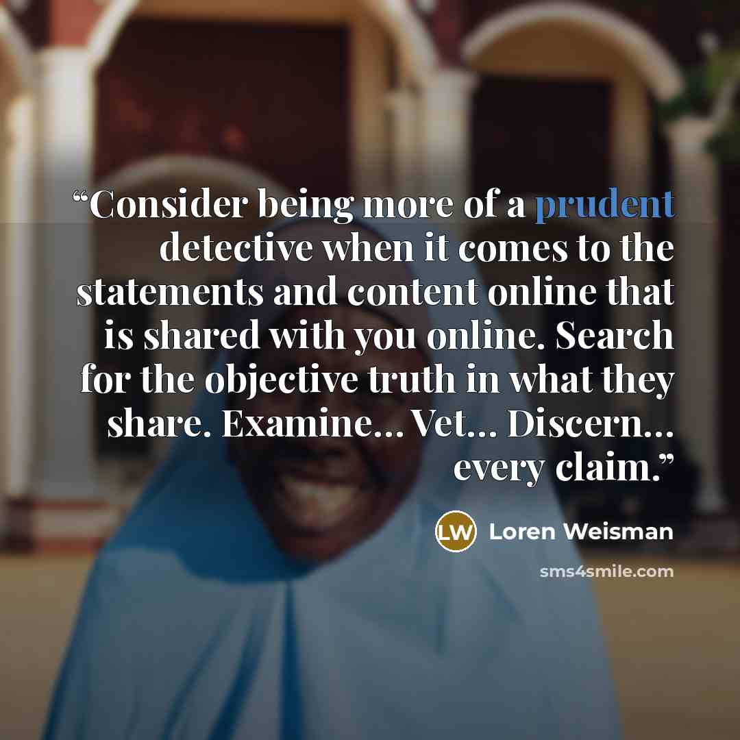 “Consider being more of a prudent detective when it comes to the statements and content online that is shared with you online. Search for the objective truth in what they share. Examine… Vet… Discern… every claim.” quote by Loren Weisman