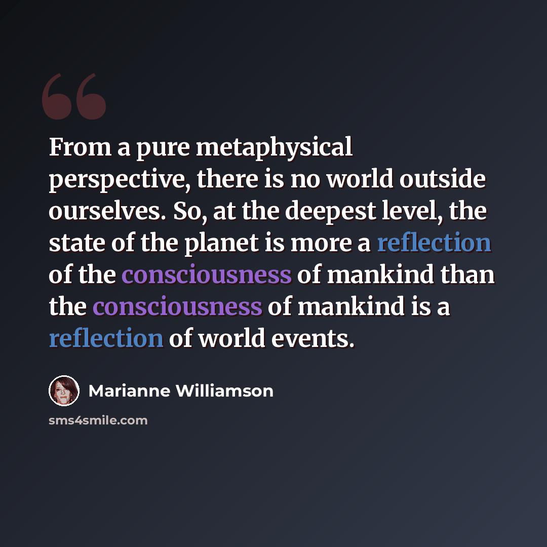 “From a pure metaphysical perspective, there is no world outside ourselves. So, at the deepest level, the state of the planet is more a reflection of the consciousness of mankind than the consciousness of mankind is a reflection of world events.” quote by Marianne Williamson