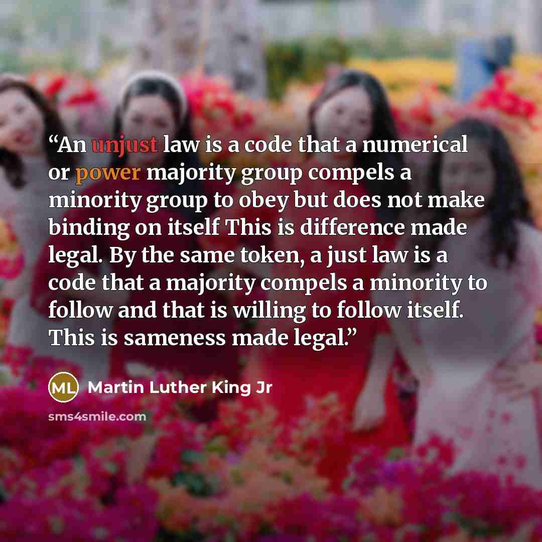 “An unjust law is a code that a numerical or power majority group compels a minority group to obey but does not make binding on itself This is difference made legal. By the same token, a just law is a code that a majority compels a minority to follow and that is willing to follow itself. This is…” quote by Martin Luther King Jr