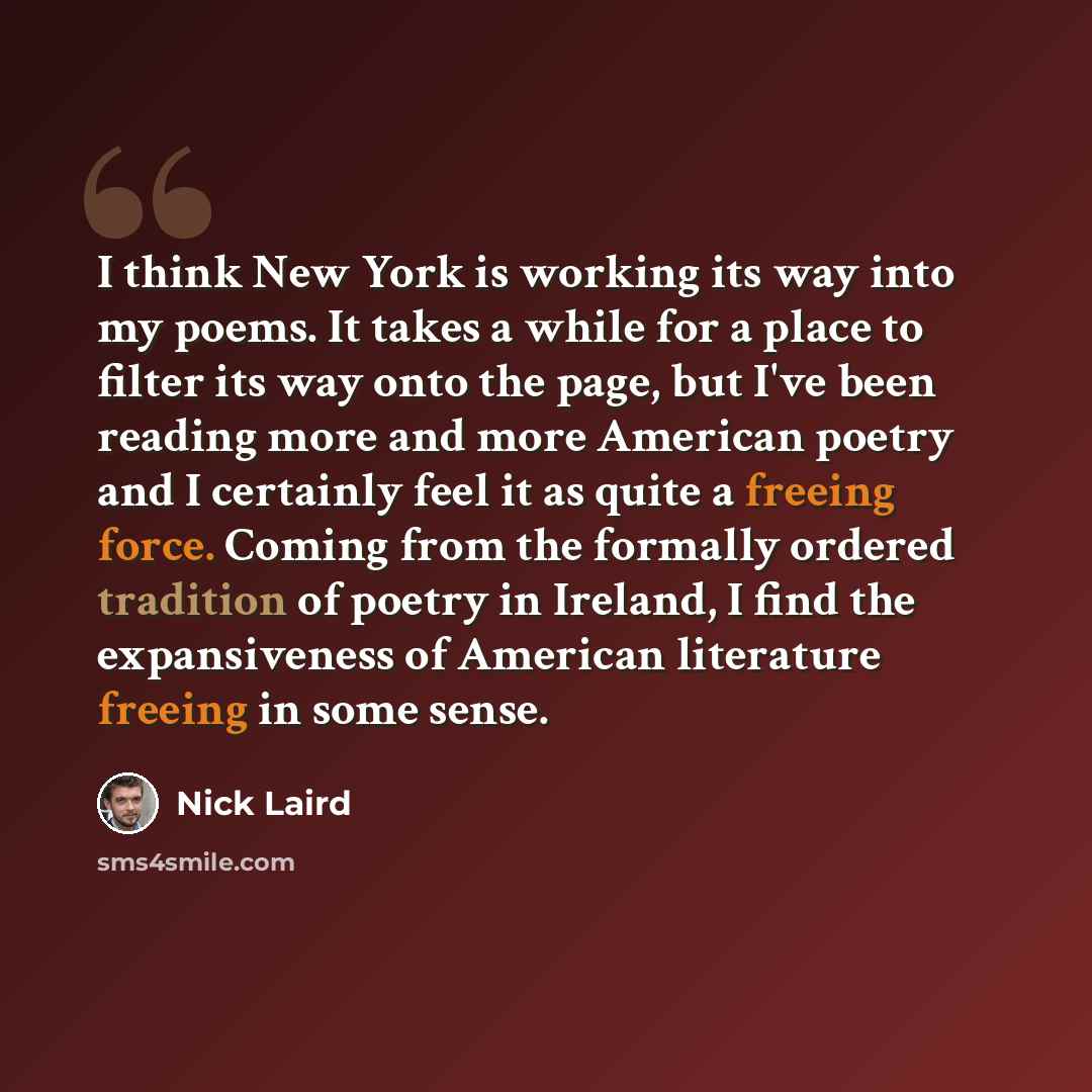 “I think New York is working its way into my poems. It takes a while for a place to filter its way onto the page, but I've been reading more and more American poetry and I certainly feel it as quite a freeing force. Coming from the formally ordered tradition of poetry in Ireland, I find the…” quote by Nick Laird