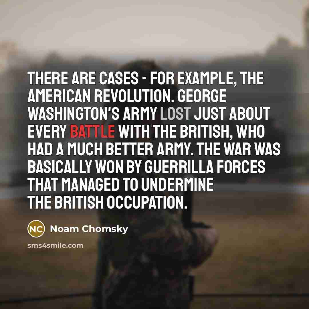 “There are cases - for example, the American Revolution. George Washington's army lost just about every battle with the British, who had a much better army. The war was basically won by guerrilla forces that managed to undermine the British occupation.” quote by Noam Chomsky