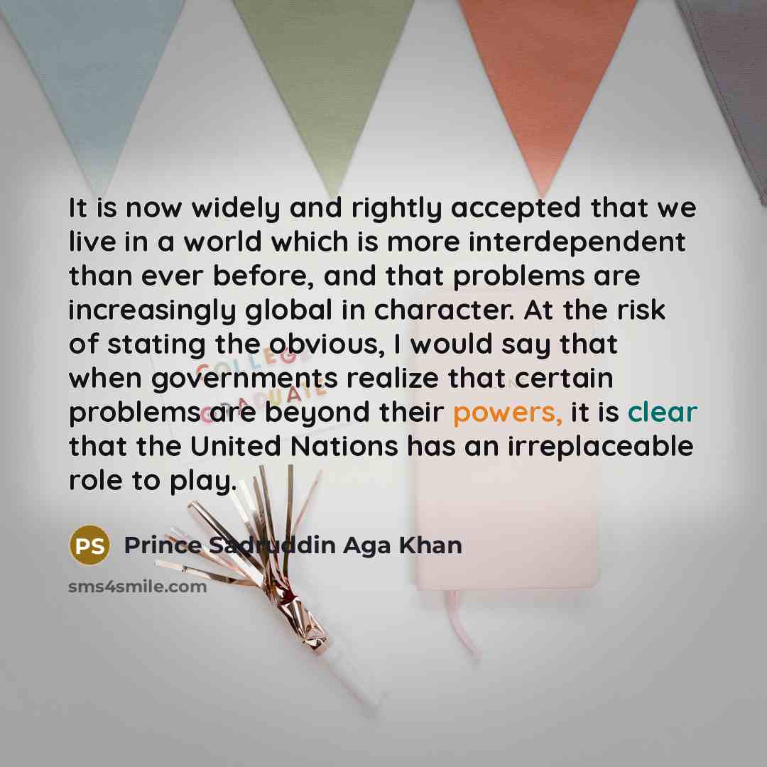“It is now widely and rightly accepted that we live in a world which is more interdependent than ever before, and that problems are increasingly global in character. At the risk of stating the obvious, I would say that when governments realize that certain problems are beyond their powers, it is…” quote by Prince Sadruddin Aga Khan