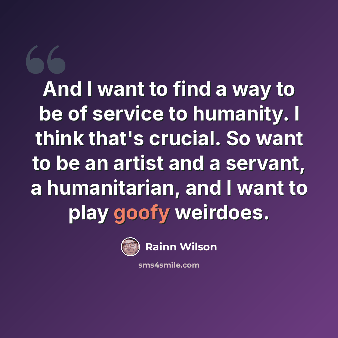 “And I want to find a way to be of service to humanity. I think that's crucial. So want to be an artist and a servant, a humanitarian, and I want to play goofy weirdoes.” quote by Rainn Wilson