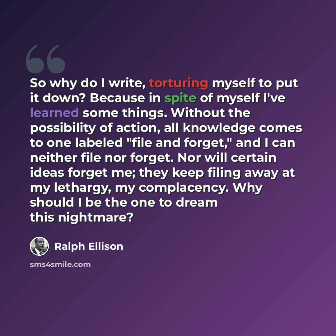 “So why do I write, torturing myself to put it down? Because in spite of myself I've learned some things. Without the possibility of action, all knowledge comes to one labeled "file and forget," and I can neither file nor forget. Nor will certain ideas forget me; they keep filing away at my…” quote by Ralph Ellison