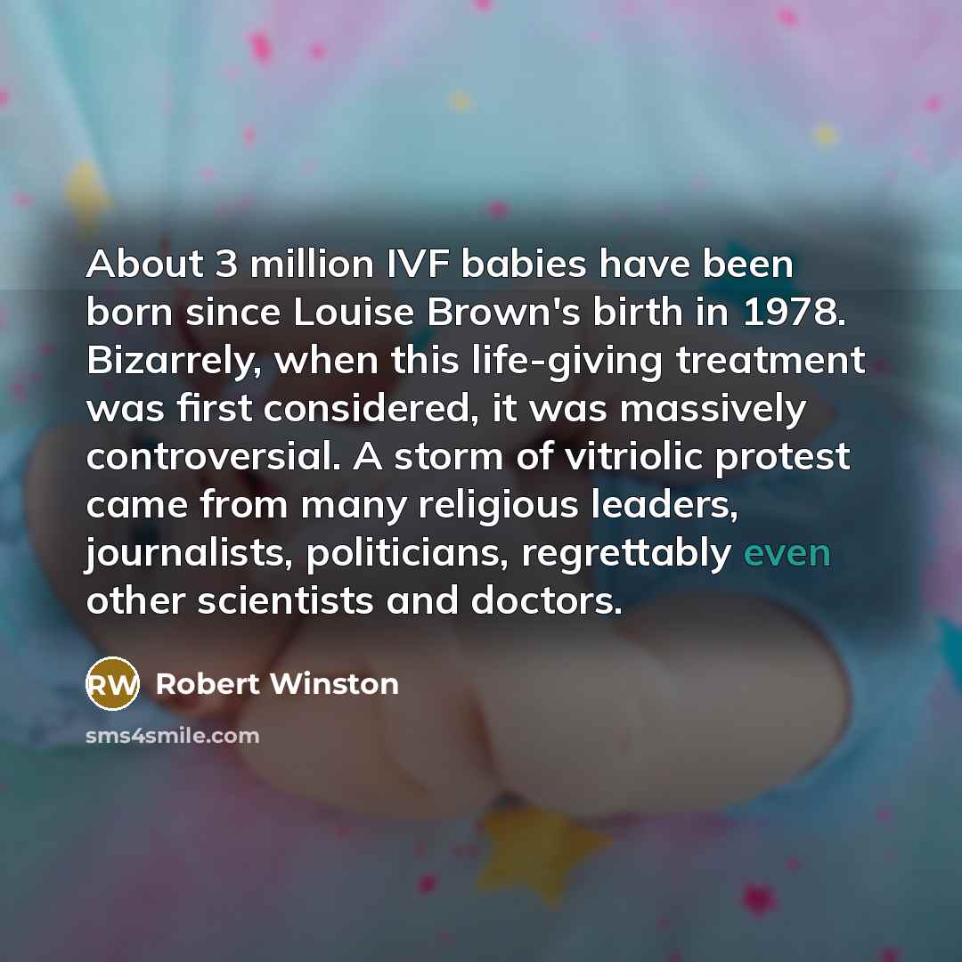 “About 3 million IVF babies have been born since Louise Brown's birth in 1978. Bizarrely, when this life-giving treatment was first considered, it was massively controversial. A storm of vitriolic protest came from many religious leaders, journalists, politicians, regrettably even other scientists…” quote by Robert Winston