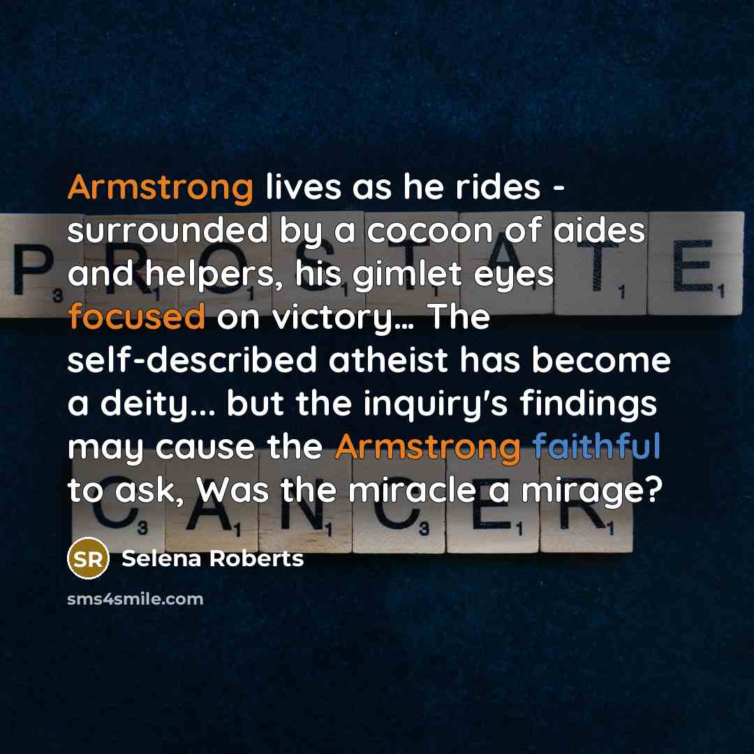 “Armstrong lives as he rides - surrounded by a cocoon of aides and helpers, his gimlet eyes focused on victory… The self-described atheist has become a deity... but the inquiry's findings may cause the Armstrong faithful to ask, Was the miracle a mirage?” quote by Selena Roberts
