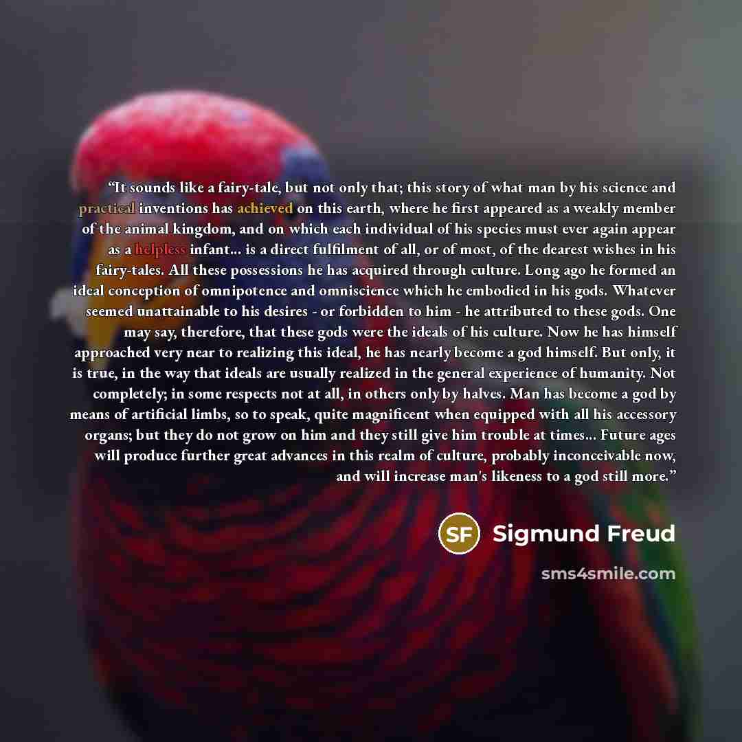 “It sounds like a fairy-tale, but not only that; this story of what man by his science and practical inventions has achieved on this earth, where he first appeared as a weakly member of the animal kingdom, and on which each individual of his species must ever again appear as a helpless infant... is…” quote by Sigmund Freud