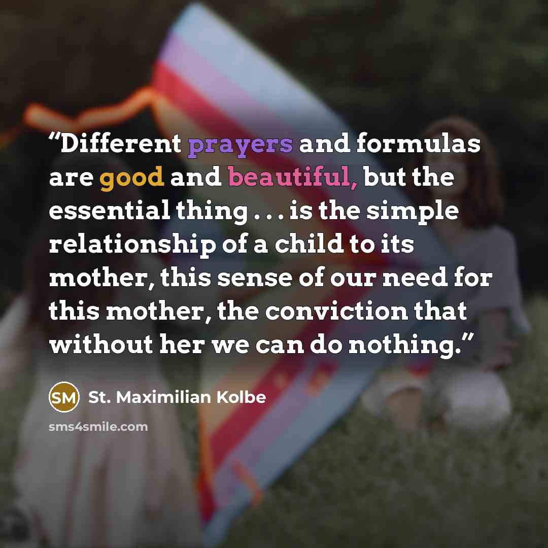 “Different prayers and formulas are good and beautiful, but the essential thing . . . is the simple relationship of a child to its mother, this sense of our need for this mother, the conviction that without her we can do nothing.” quote by St. Maximilian Kolbe