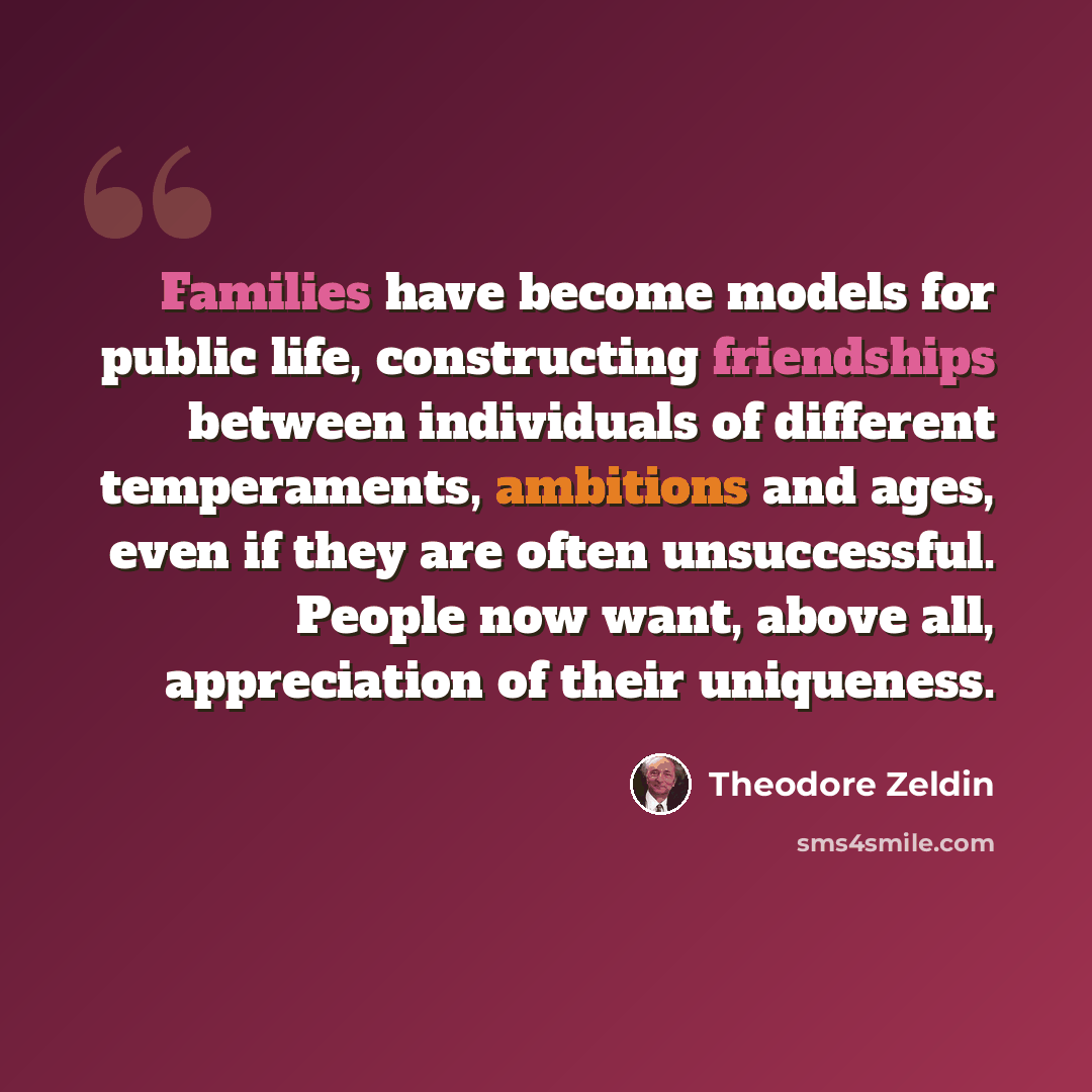“Families have become models for public life, constructing friendships between individuals of different temperaments, ambitions and ages, even if they are often unsuccessful. People now want, above all, appreciation of their uniqueness.” quote by Theodore Zeldin