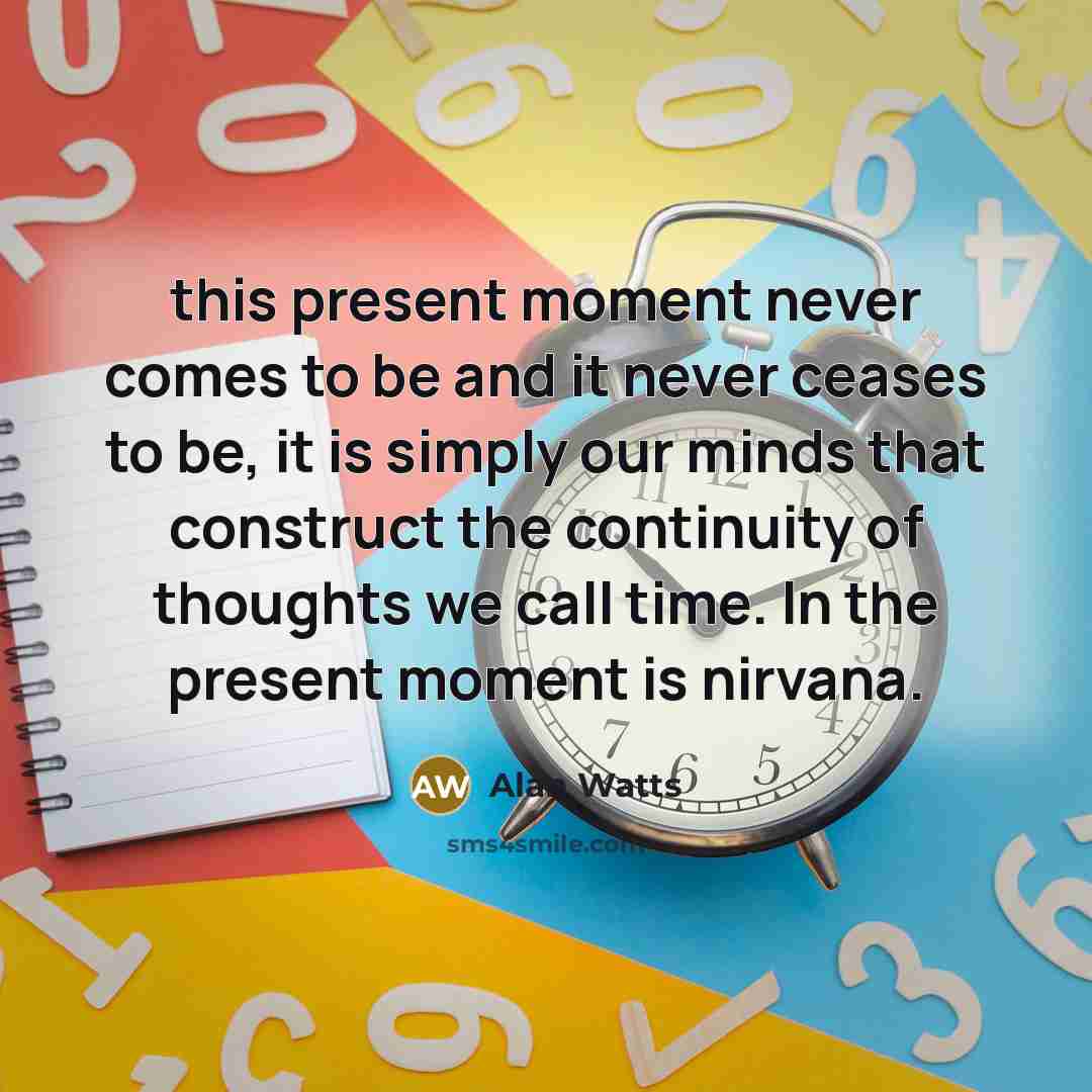 “this present moment never comes to be and it never ceases to be, it is simply our minds that construct the continuity of thoughts we call time. In the present moment is nirvana.” quote by Alan Watts