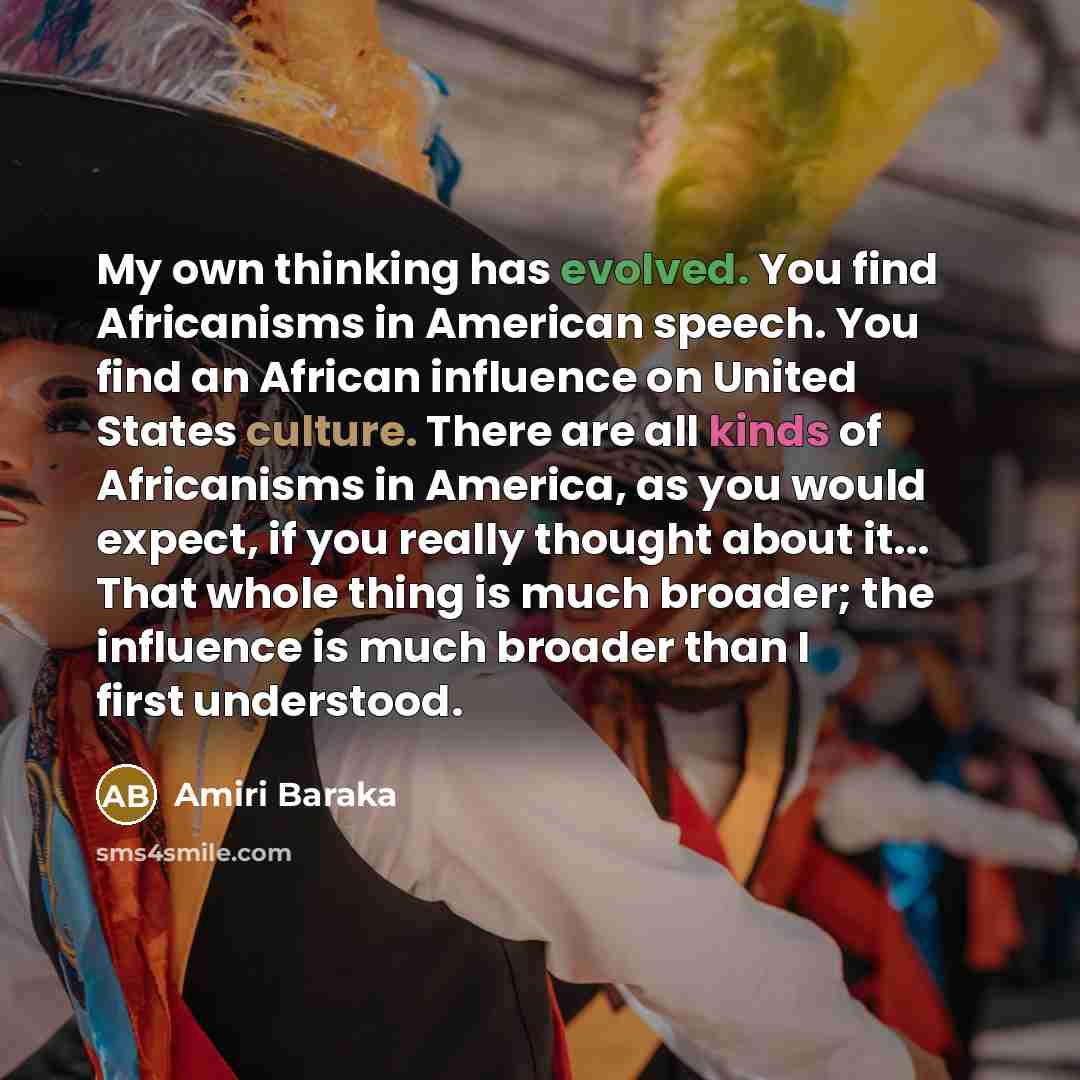 “My own thinking has evolved. You find Africanisms in American speech. You find an African influence on United States culture. There are all kinds of Africanisms in America, as you would expect, if you really thought about it... That whole thing is much broader; the influence is much broader than I…” quote by Amiri Baraka