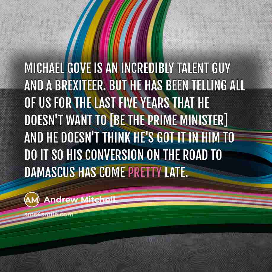 “Michael Gove is an incredibly talent guy and a Brexiteer. But he has been telling all of us for the last five years that he doesn't want to [be the Prime Minister] and he doesn't think he's got it in him to do it so his conversion on the road to Damascus has come pretty late.” quote by Andrew Mitchell