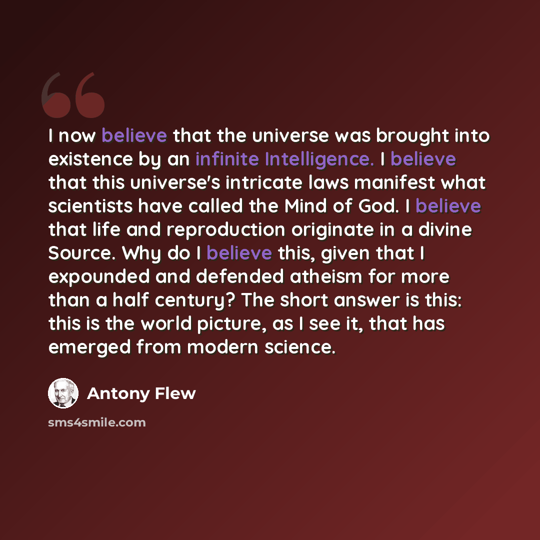 “I now believe that the universe was brought into existence by an infinite Intelligence. I believe that this universe's intricate laws manifest what scientists have called the Mind of God. I believe that life and reproduction originate in a divine Source. Why do I believe this, given that I…” quote by Antony Flew