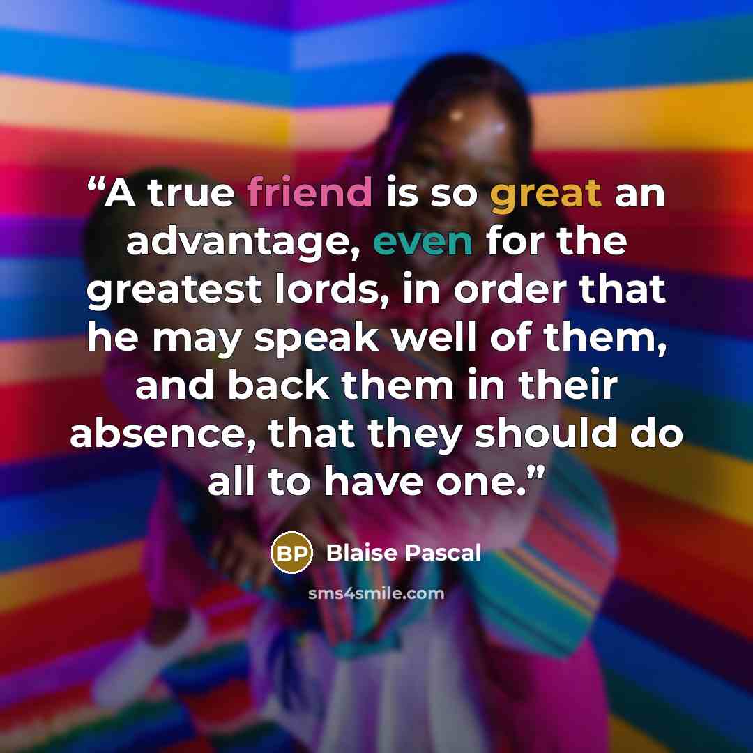 “A true friend is so great an advantage, even for the greatest lords, in order that he may speak well of them, and back them in their absence, that they should do all to have one.” quote by Blaise Pascal