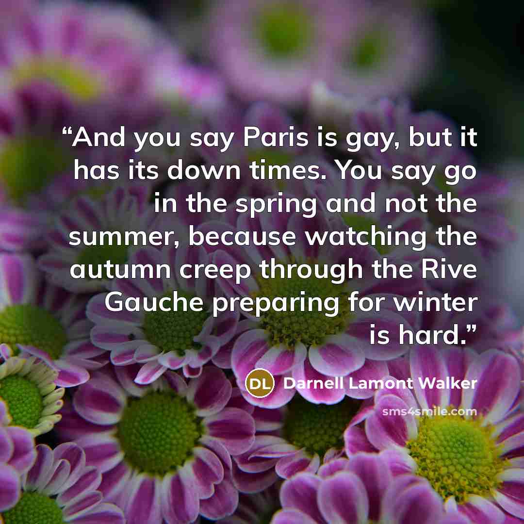 “And you say Paris is gay, but it has its down times. You say go in the spring and not the summer, because watching the autumn creep through the Rive Gauche preparing for winter is hard.” quote by Darnell Lamont Walker