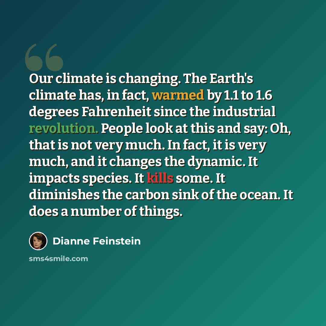 “Our climate is changing. The Earth's climate has, in fact, warmed by 1.1 to 1.6 degrees Fahrenheit since the industrial revolution. People look at this and say: Oh, that is not very much. In fact, it is very much, and it changes the dynamic. It impacts species. It kills some. It diminishes the…” quote by Dianne Feinstein