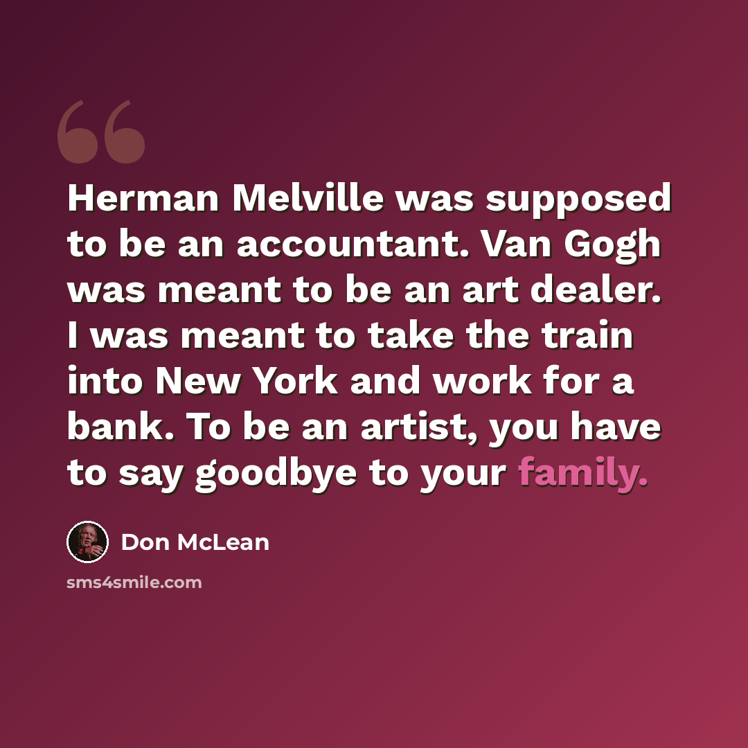 “Herman Melville was supposed to be an accountant. Van Gogh was meant to be an art dealer. I was meant to take the train into New York and work for a bank. To be an artist, you have to say goodbye to your family.” quote by Don McLean