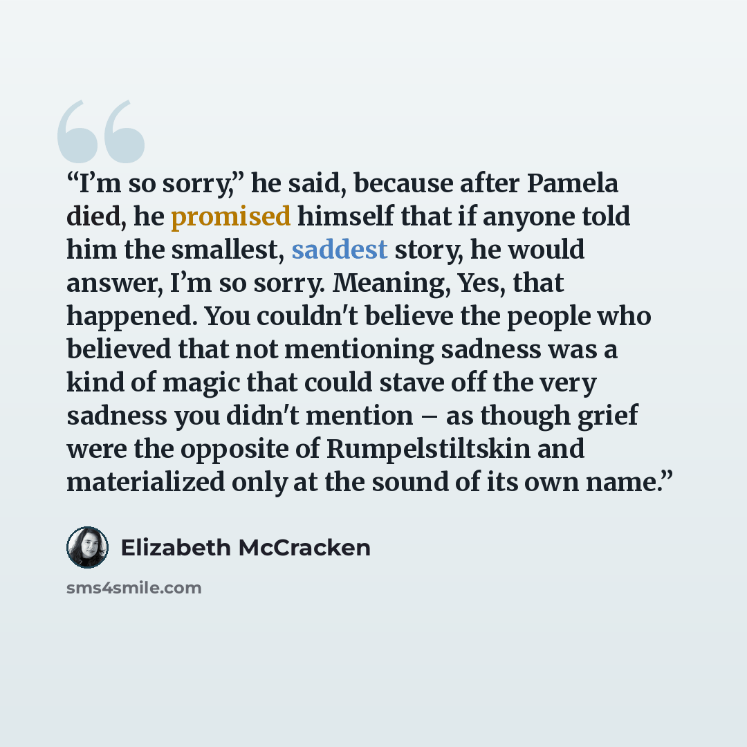 “I’m so sorry,” he said, because after Pamela died, he promised himself that if anyone told him the smallest, saddest story, he would answer, I’m so sorry. Meaning, Yes, that happened. You couldn't believe the people who believed that not mentioning sadness was a kind of magic that could stave off…” quote by Elizabeth McCracken
