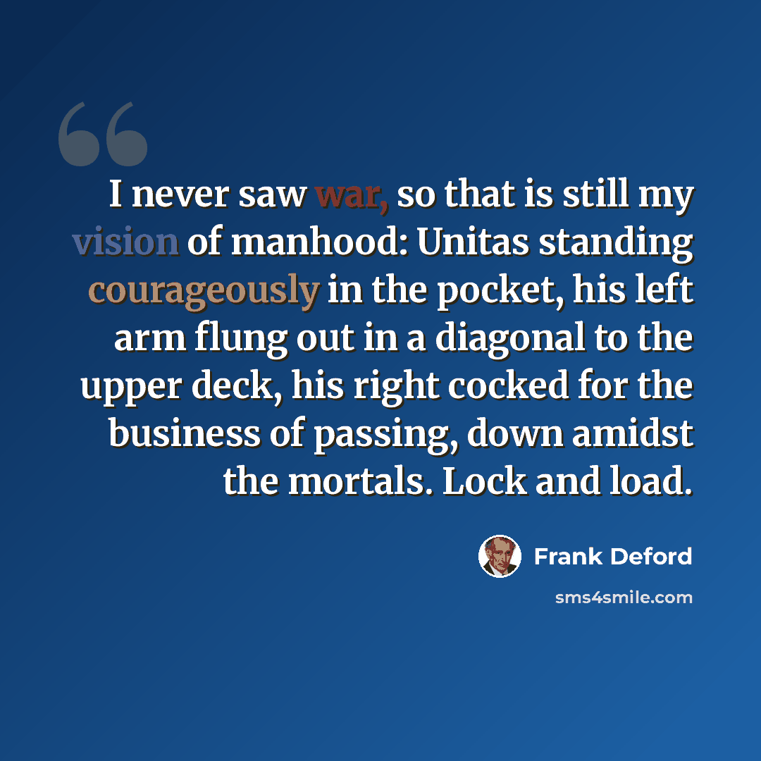 “I never saw war, so that is still my vision of manhood: Unitas standing courageously in the pocket, his left arm flung out in a diagonal to the upper deck, his right cocked for the business of passing, down amidst the mortals. Lock and load.” quote by Frank Deford