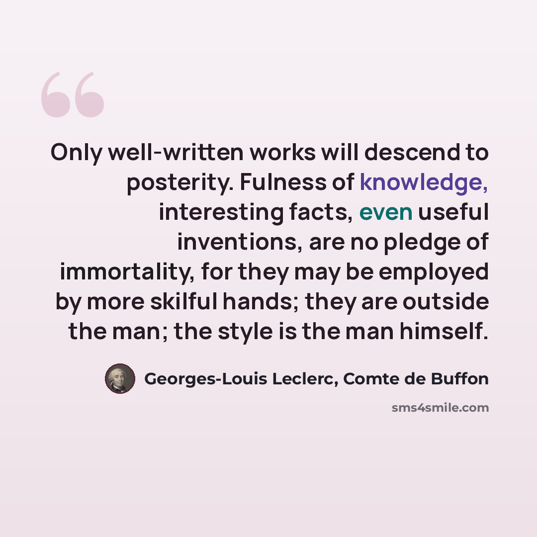 “Only well-written works will descend to posterity. Fulness of knowledge, interesting facts, even useful inventions, are no pledge of immortality, for they may be employed by more skilful hands; they are outside the man; the style is the man himself.” quote by Georges-Louis Leclerc, Comte de Buffon