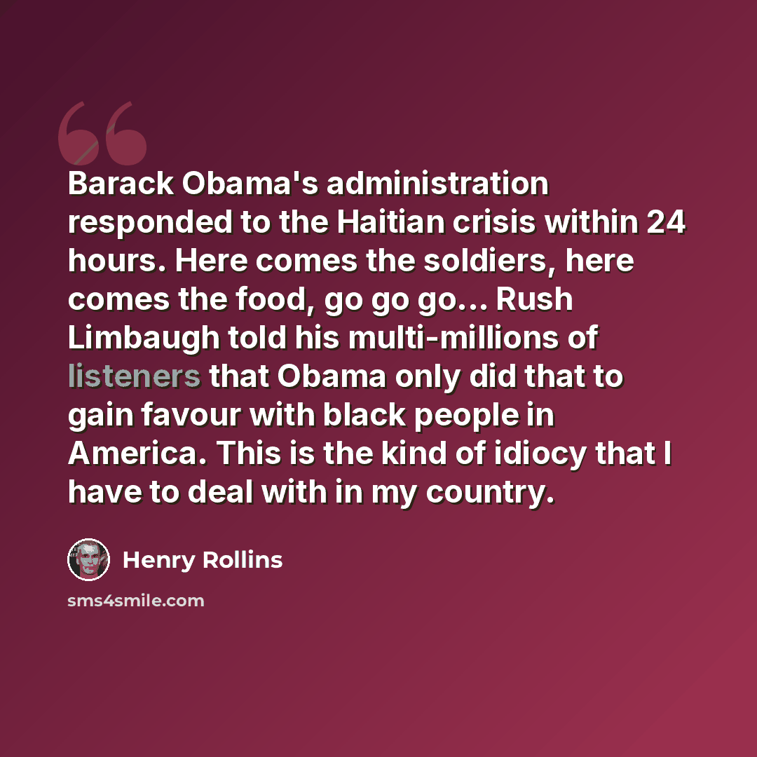 “Barack Obama's administration responded to the Haitian crisis within 24 hours. Here comes the soldiers, here comes the food, go go go... Rush Limbaugh told his multi-millions of listeners that Obama only did that to gain favour with black people in America. This is the kind of idiocy that I have…” quote by Henry Rollins